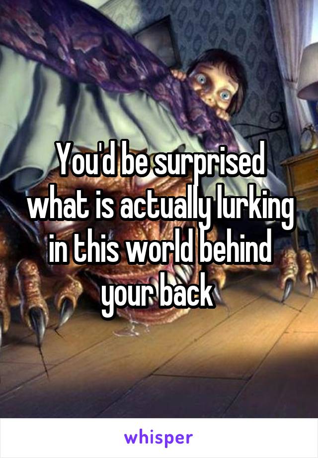 You'd be surprised what is actually lurking in this world behind your back 