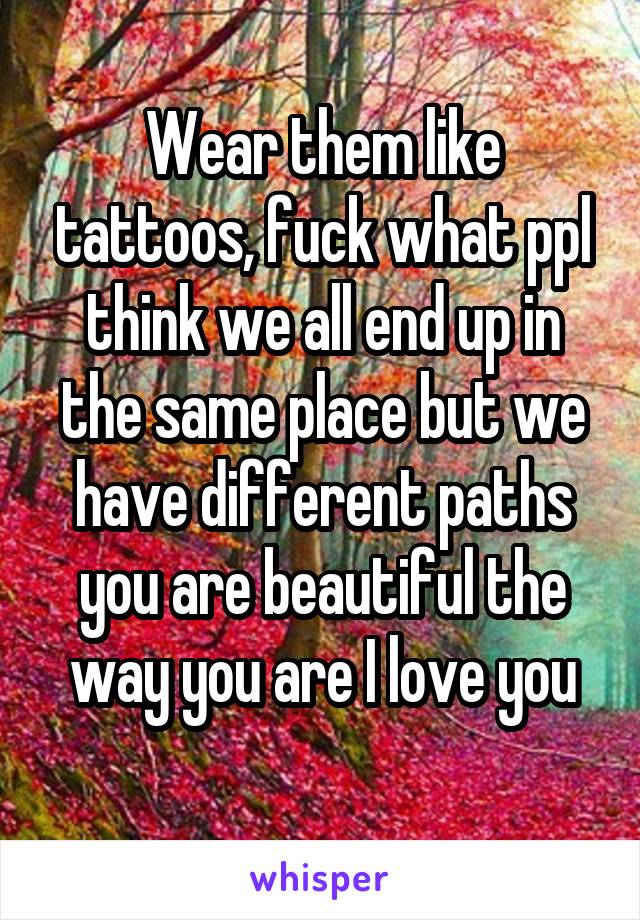 Wear them like tattoos, fuck what ppl think we all end up in the same place but we have different paths you are beautiful the way you are I love you
