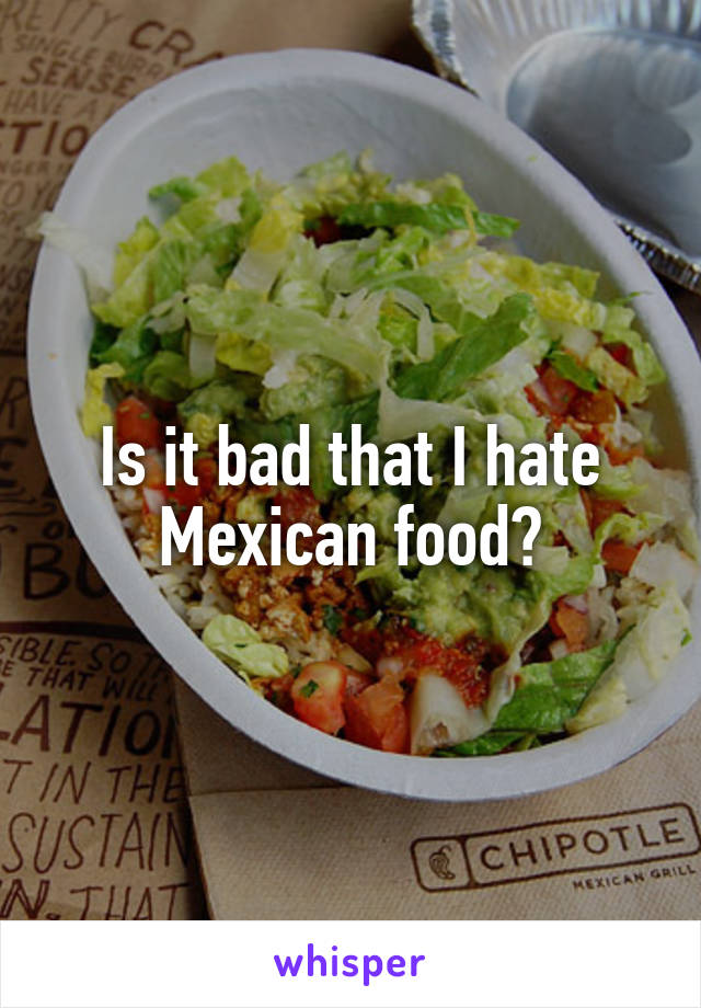 Is it bad that I hate Mexican food?