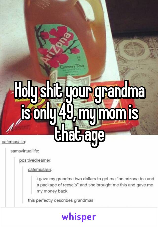 Holy shit your grandma is only 49, my mom is that age