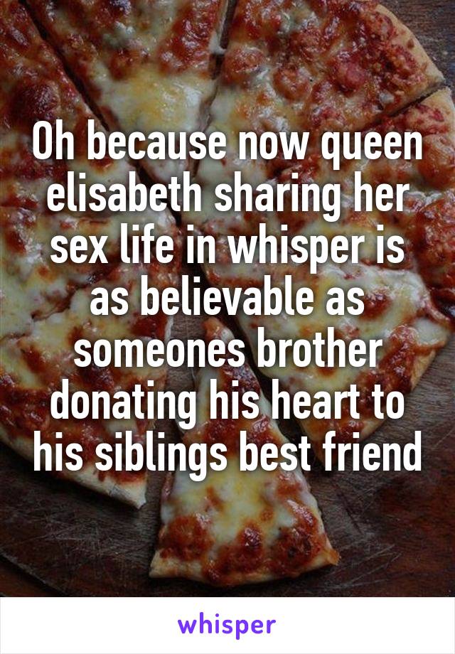 Oh because now queen elisabeth sharing her sex life in whisper is as believable as someones brother donating his heart to his siblings best friend
