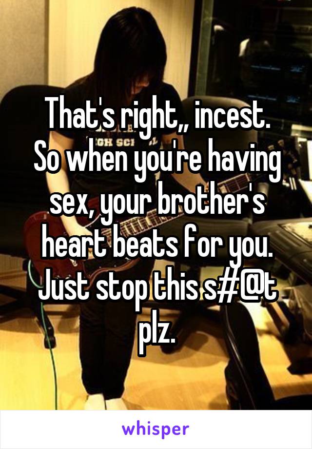 That's right,, incest.
So when you're having sex, your brother's heart beats for you.
Just stop this s#@t plz.