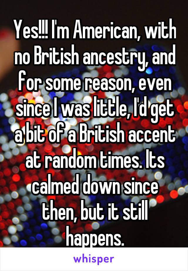 Yes!!! I'm American, with no British ancestry, and for some reason, even since I was little, I'd get a bit of a British accent at random times. Its calmed down since then, but it still happens.