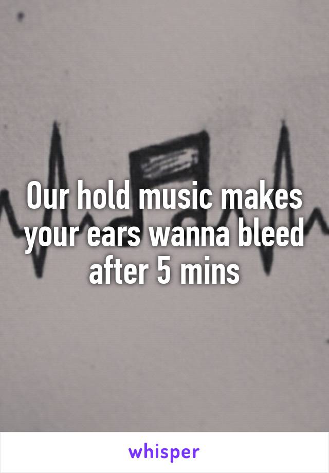 Our hold music makes your ears wanna bleed after 5 mins