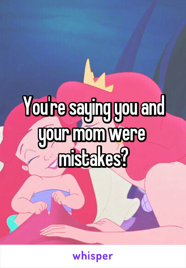 You're saying you and your mom were  mistakes?