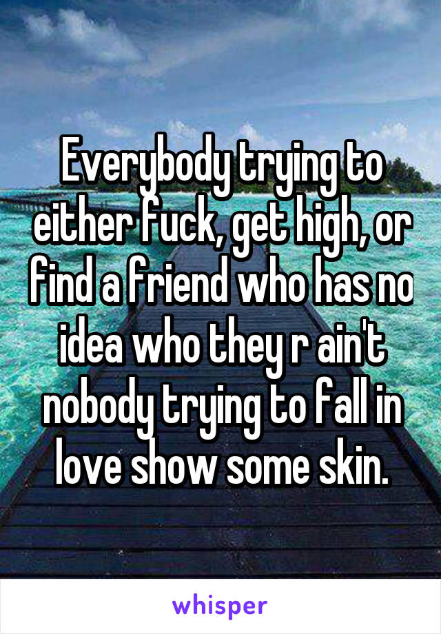 Everybody trying to either fuck, get high, or find a friend who has no idea who they r ain't nobody trying to fall in love show some skin.