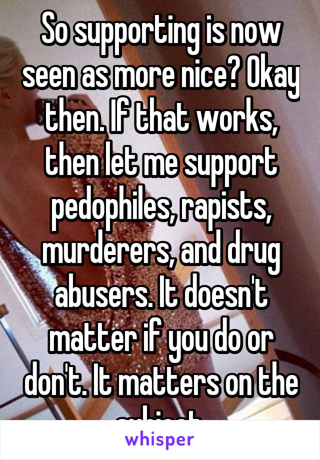 So supporting is now seen as more nice? Okay then. If that works, then let me support pedophiles, rapists, murderers, and drug abusers. It doesn't matter if you do or don't. It matters on the subject.