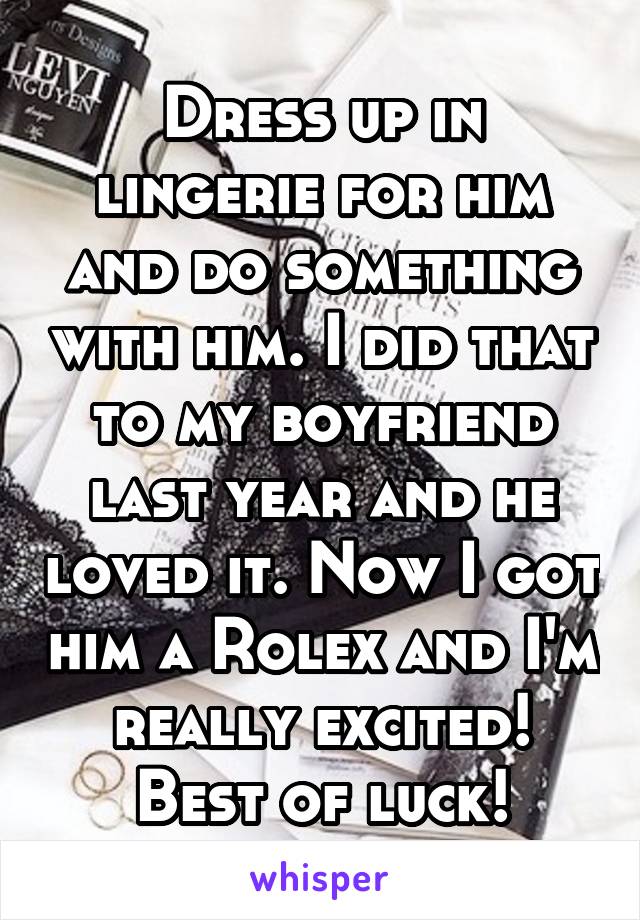 Dress up in lingerie for him and do something with him. I did that to my boyfriend last year and he loved it. Now I got him a Rolex and I'm really excited! Best of luck!