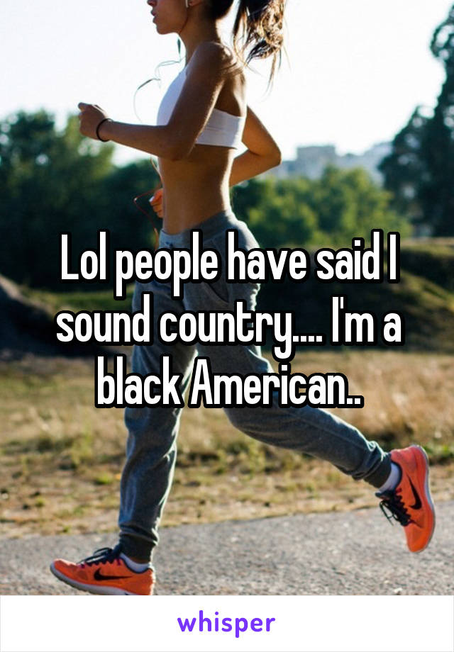 Lol people have said I sound country.... I'm a black American..