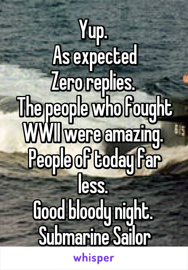 Yup. 
As expected
Zero replies. 
The people who fought WWII were amazing. 
People of today far less. 
Good bloody night. 
Submarine Sailor