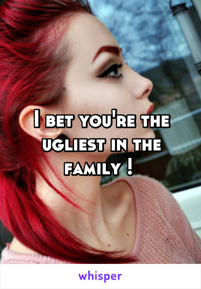 I bet you're the ugliest in the family ! 