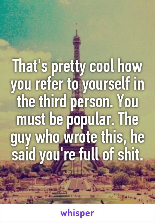 That's pretty cool how you refer to yourself in the third person. You must be popular. The guy who wrote this, he said you're full of shit.
