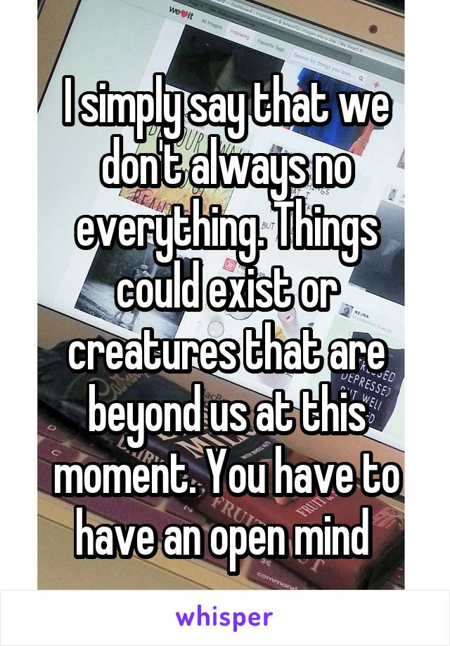 I simply say that we don't always no everything. Things could exist or creatures that are beyond us at this moment. You have to have an open mind 