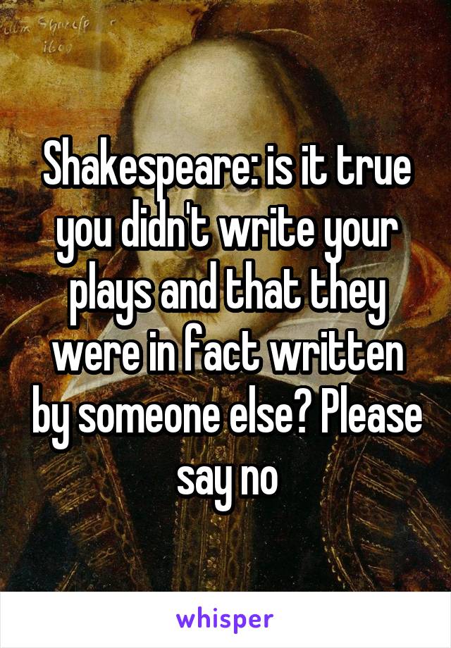 Shakespeare: is it true you didn't write your plays and that they were in fact written by someone else? Please say no