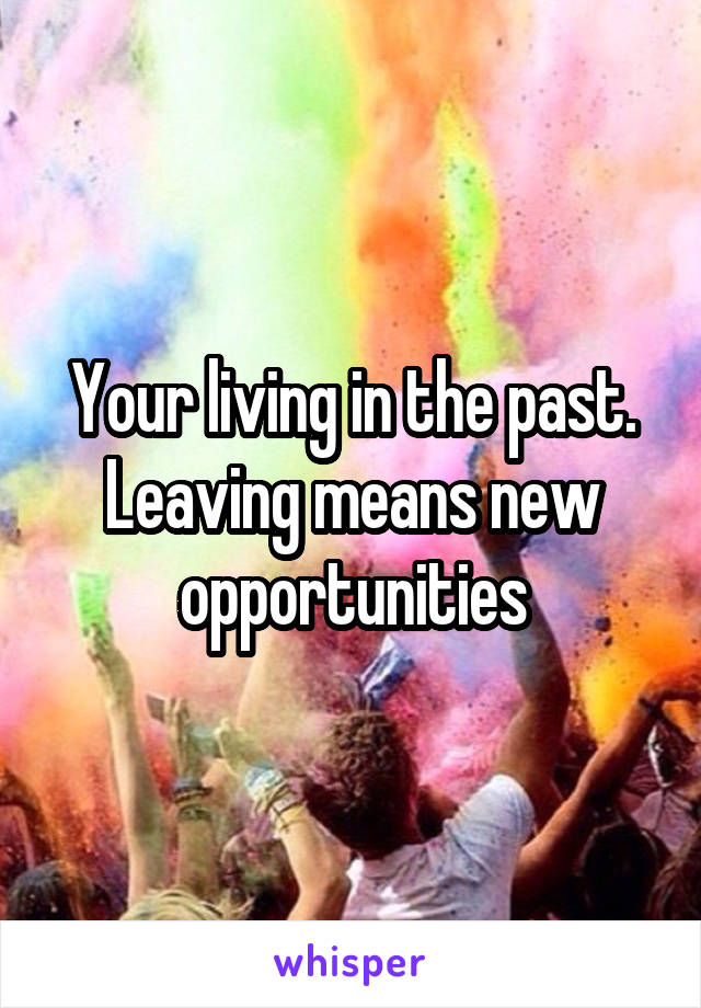 Your living in the past. Leaving means new opportunities