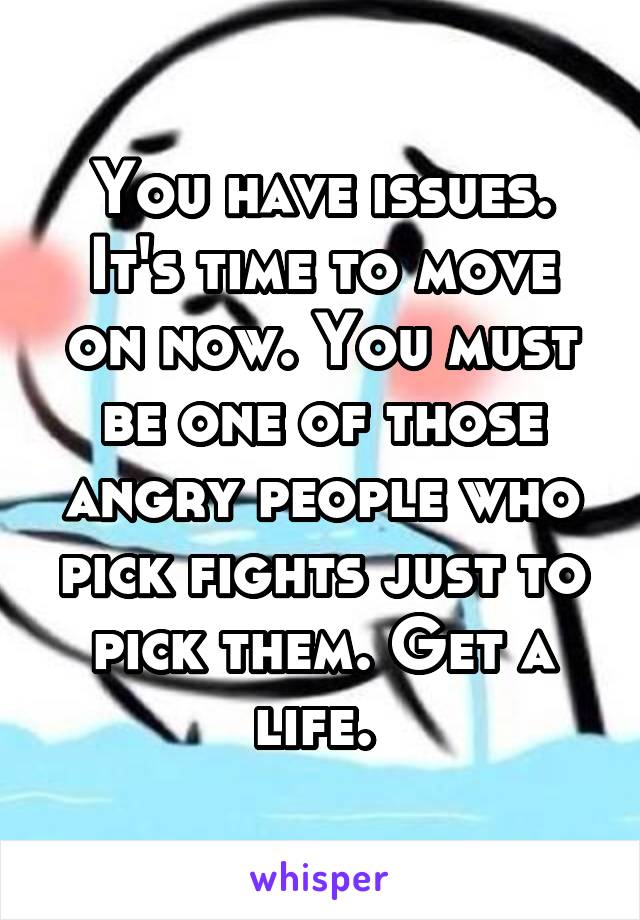 You have issues. It's time to move on now. You must be one of those angry people who pick fights just to pick them. Get a life. 