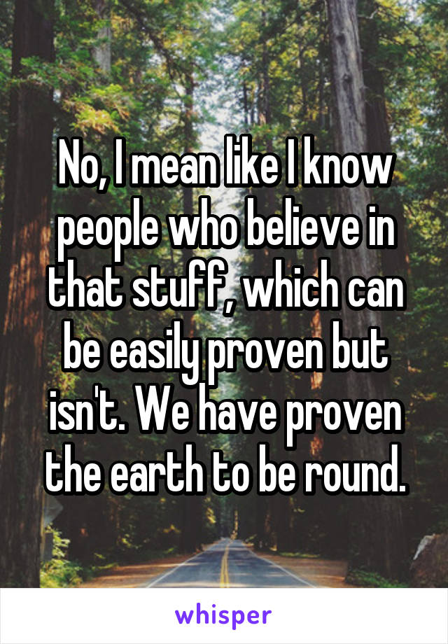 No, I mean like I know people who believe in that stuff, which can be easily proven but isn't. We have proven the earth to be round.