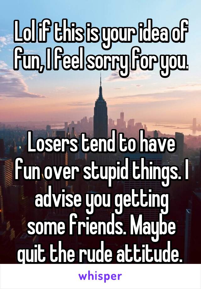 Lol if this is your idea of fun, I feel sorry for you. 

Losers tend to have fun over stupid things. I advise you getting some friends. Maybe quit the rude attitude. 