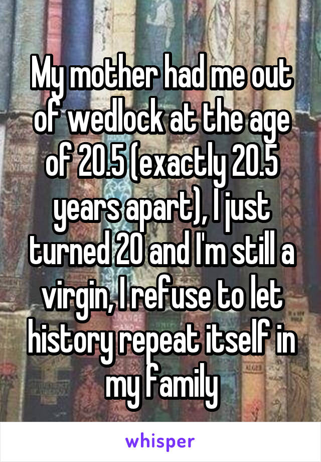 My mother had me out of wedlock at the age of 20.5 (exactly 20.5 years apart), I just turned 20 and I'm still a virgin, I refuse to let history repeat itself in my family