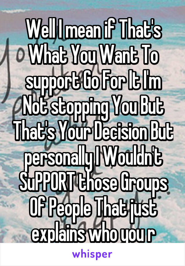 Well I mean if That's What You Want To support Go For It I'm Not stopping You But That's Your Decision But personally I Wouldn't SuPPORT those Groups Of People That just explains who you r