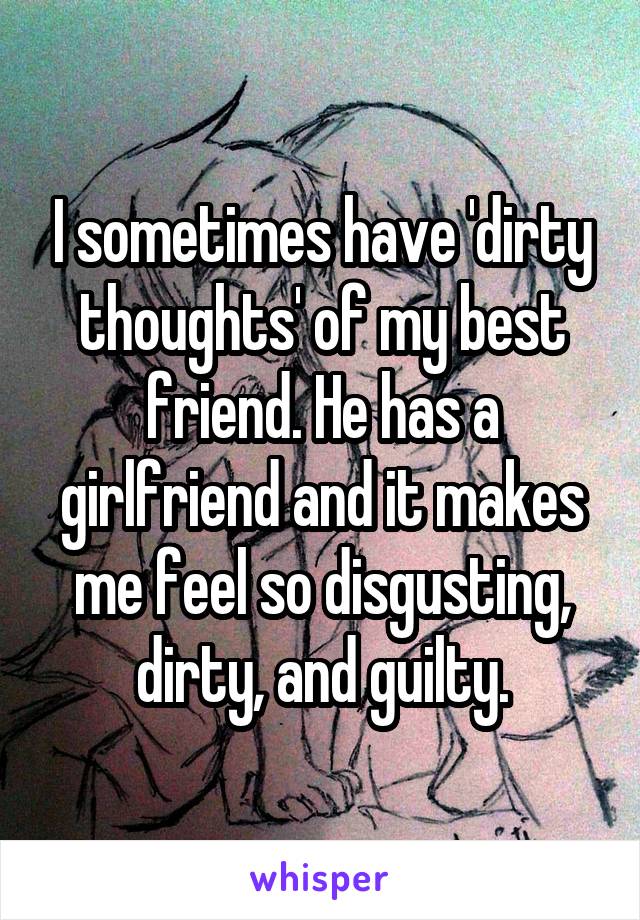 I sometimes have 'dirty thoughts' of my best friend. He has a girlfriend and it makes me feel so disgusting, dirty, and guilty.
