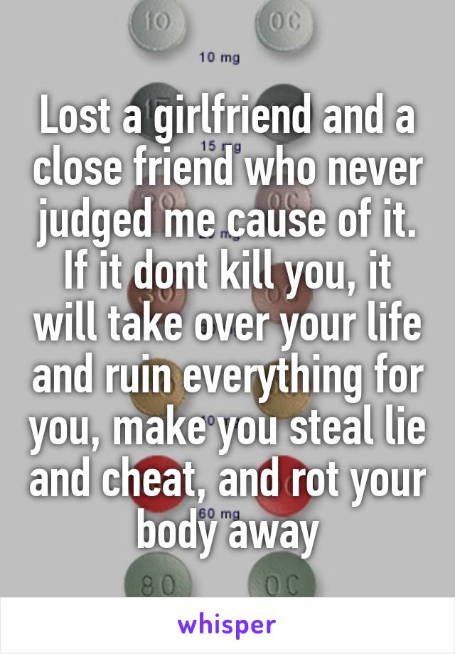 Lost a girlfriend and a close friend who never judged me cause of it. If it dont kill you, it will take over your life and ruin everything for you, make you steal lie and cheat, and rot your body away