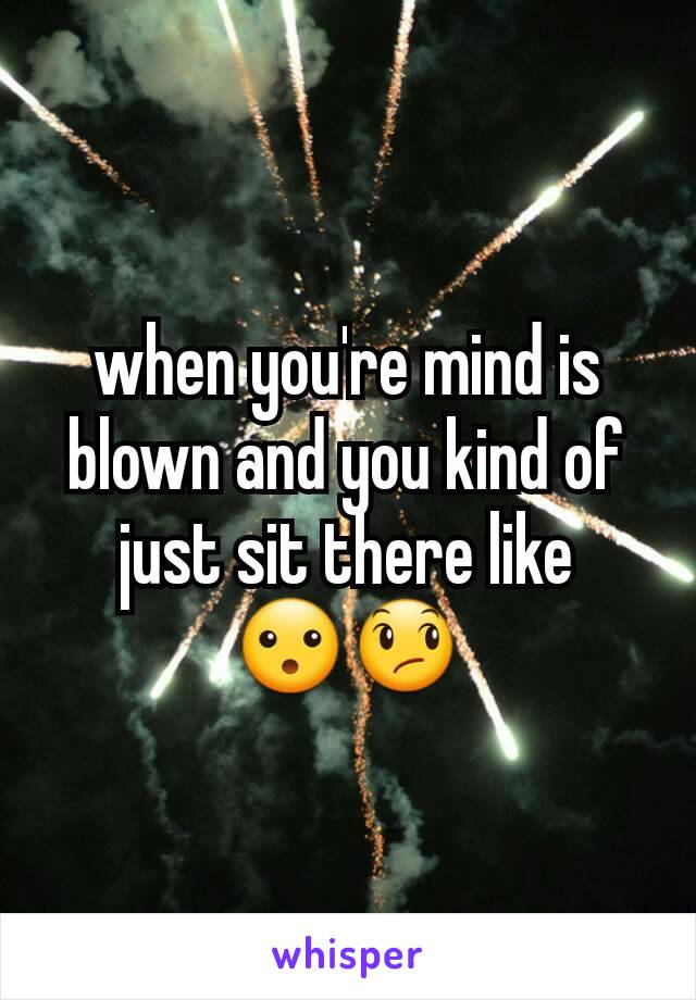 when you're mind is blown and you kind of just sit there like
😮😞