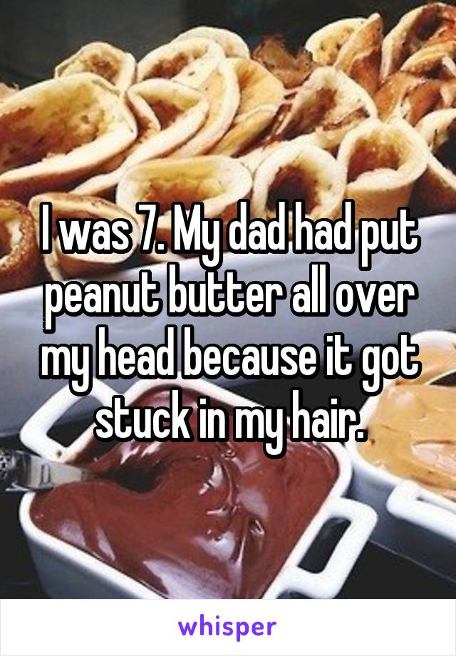 I was 7. My dad had put peanut butter all over my head because it got stuck in my hair.