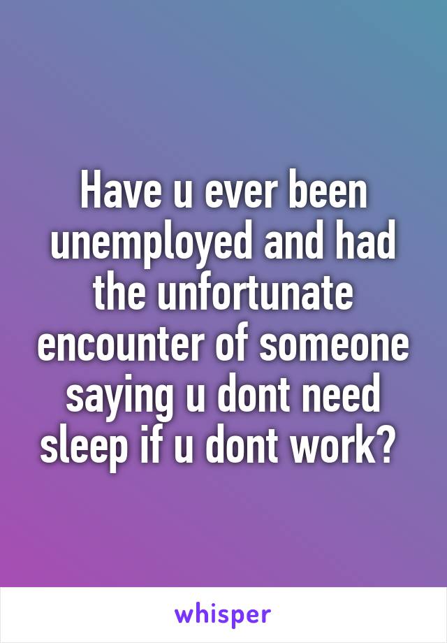 Have u ever been unemployed and had the unfortunate encounter of someone saying u dont need sleep if u dont work? 