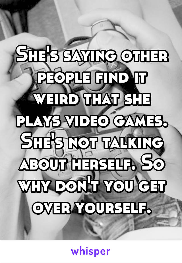 She's saying other people find it weird that she plays video games. She's not talking about herself. So why don't you get over yourself.