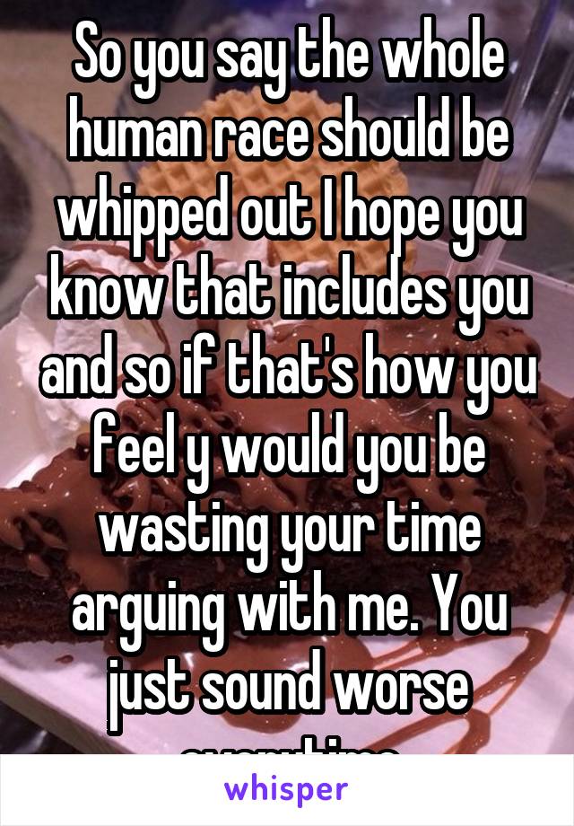 So you say the whole human race should be whipped out I hope you know that includes you and so if that's how you feel y would you be wasting your time arguing with me. You just sound worse everytime