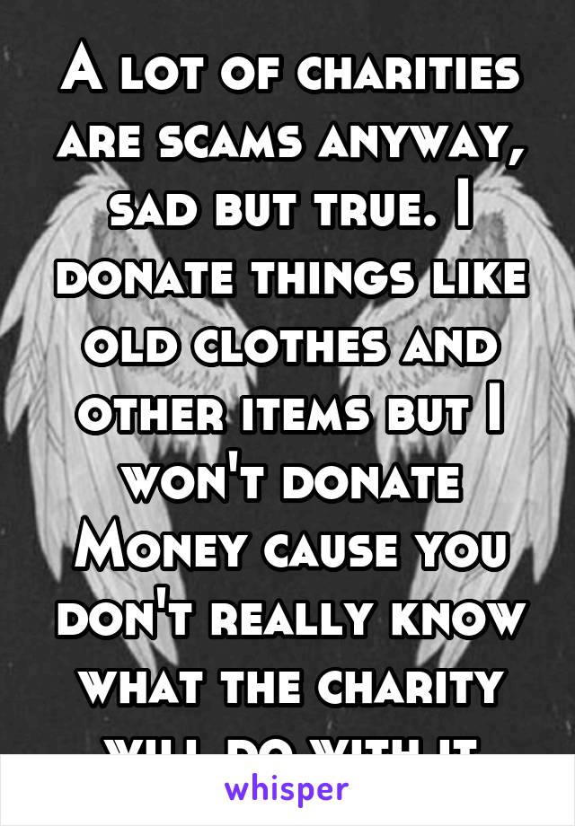 A lot of charities are scams anyway, sad but true. I donate things like old clothes and other items but I won't donate
Money cause you don't really know what the charity will do with it