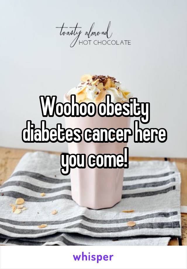 Woohoo obesity diabetes cancer here you come!