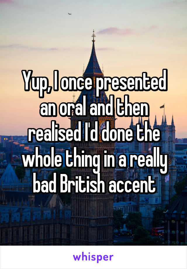 Yup, I once presented an oral and then realised I'd done the whole thing in a really bad British accent