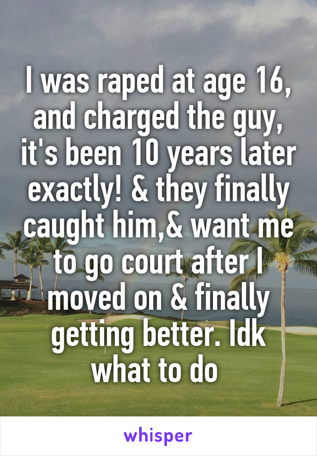 I was raped at age 16, and charged the guy, it's been 10 years later exactly! & they finally caught him,& want me to go court after I moved on & finally getting better. Idk what to do 