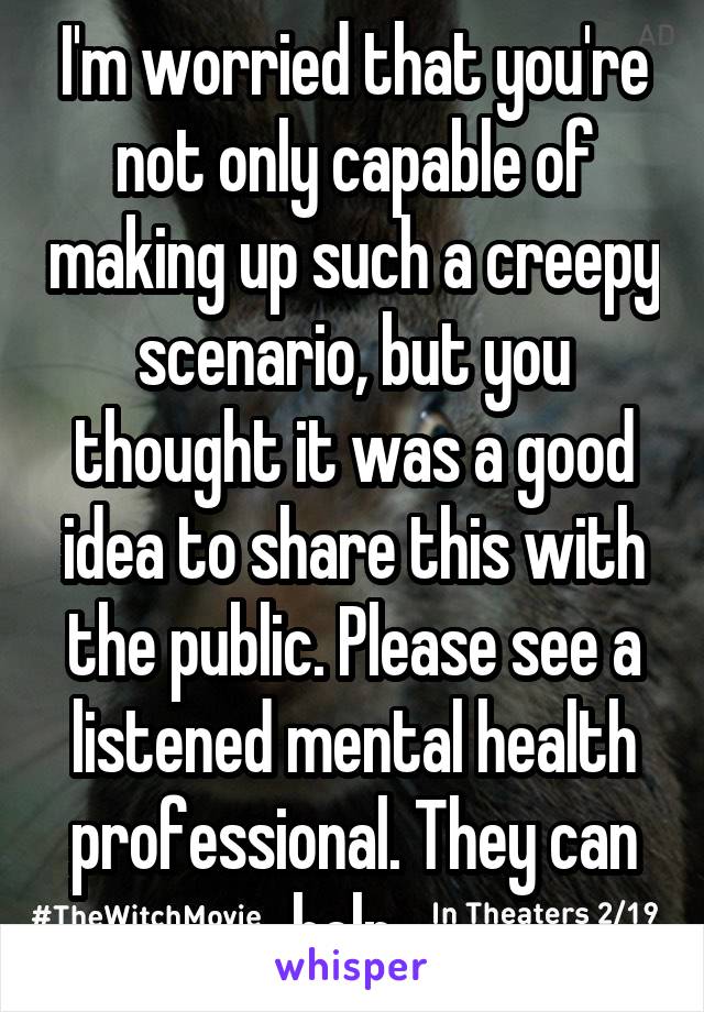 I'm worried that you're not only capable of making up such a creepy scenario, but you thought it was a good idea to share this with the public. Please see a listened mental health professional. They can help. 