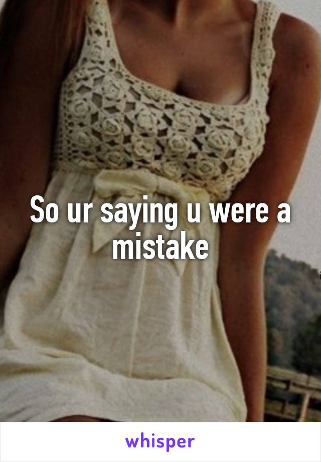 So ur saying u were a mistake
