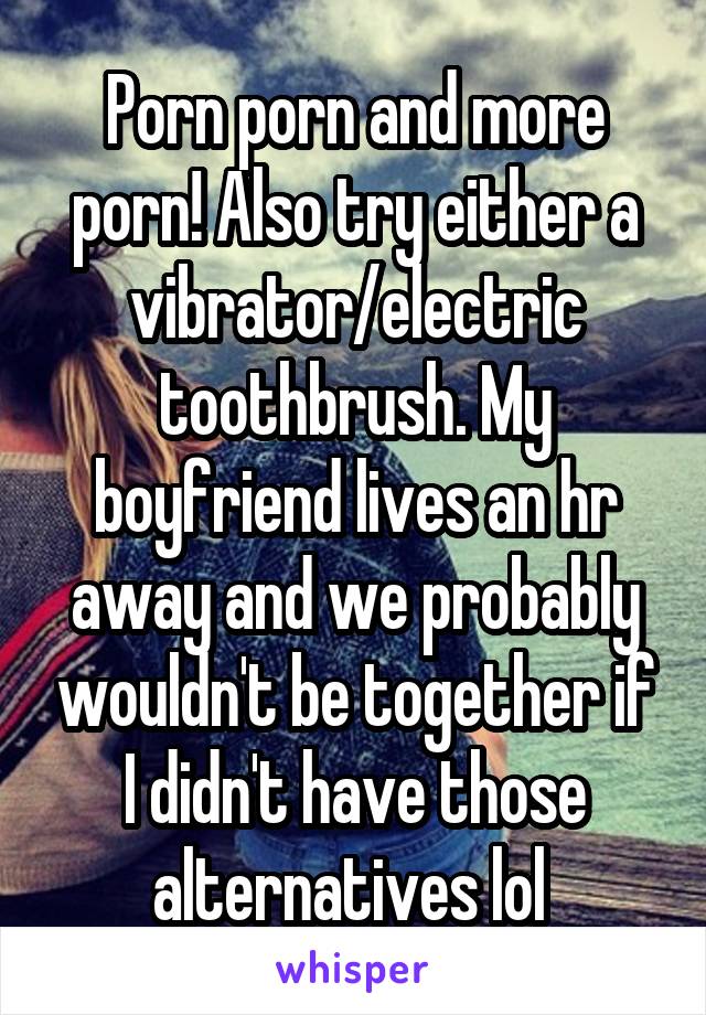 Porn porn and more porn! Also try either a vibrator/electric toothbrush. My boyfriend lives an hr away and we probably wouldn't be together if I didn't have those alternatives lol 