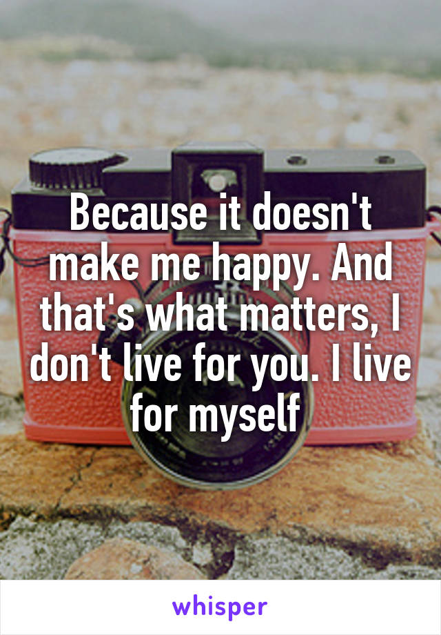 Because it doesn't make me happy. And that's what matters, I don't live for you. I live for myself 