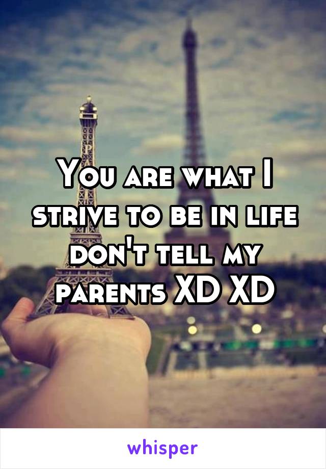 You are what I strive to be in life don't tell my parents XD XD