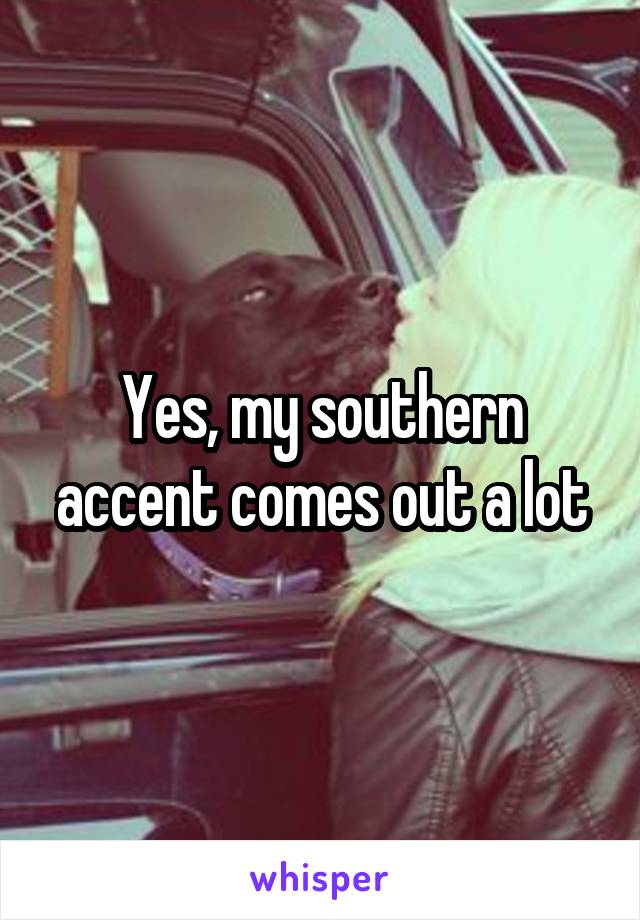 Yes, my southern accent comes out a lot