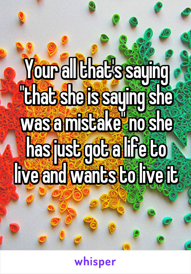 Your all that's saying "that she is saying she was a mistake" no she has just got a life to live and wants to live it 