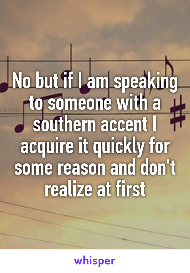 No but if I am speaking to someone with a southern accent I acquire it quickly for some reason and don't realize at first