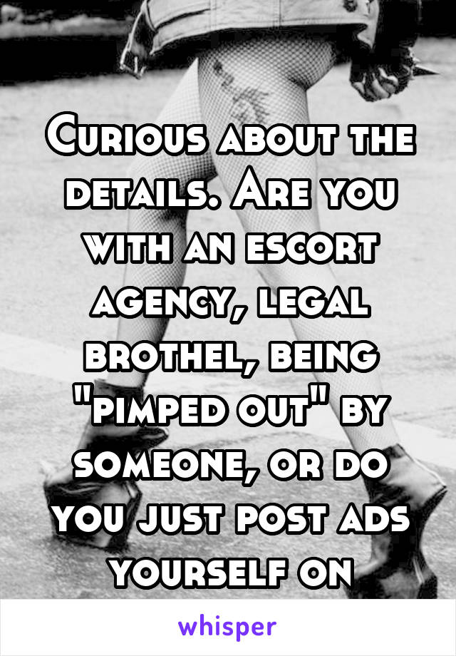

Curious about the details. Are you with an escort agency, legal brothel, being "pimped out" by someone, or do you just post ads yourself on backpage and Cl