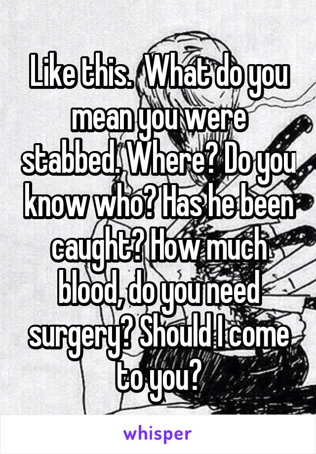 Like this.  What do you mean you were stabbed. Where? Do you know who? Has he been caught? How much blood, do you need surgery? Should I come to you?