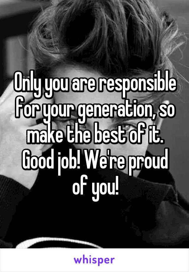 Only you are responsible for your generation, so make the best of it. Good job! We're proud of you!