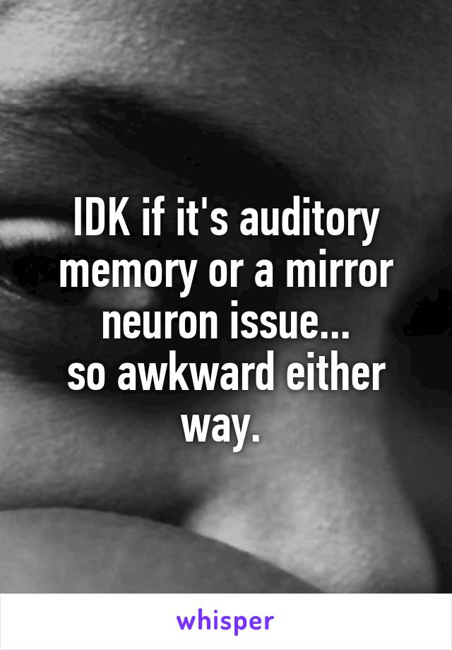 IDK if it's auditory memory or a mirror neuron issue...
so awkward either way. 