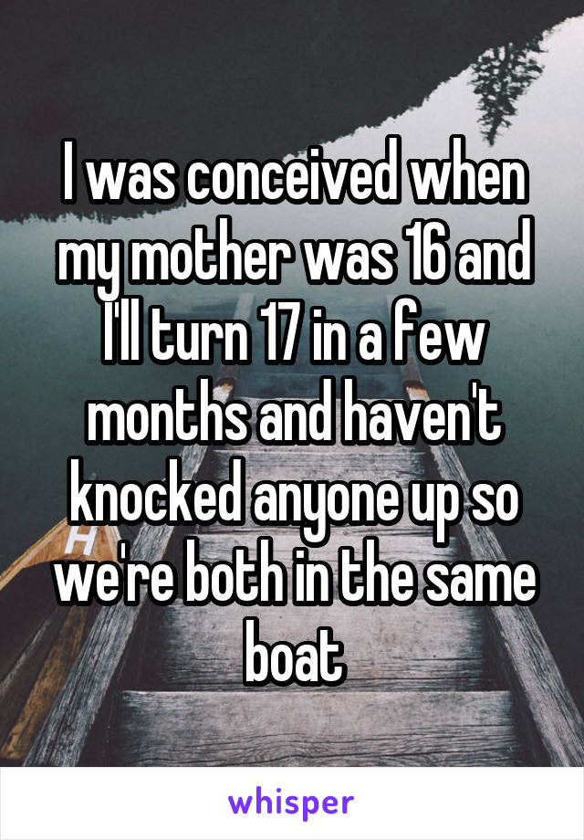 I was conceived when my mother was 16 and I'll turn 17 in a few months and haven't knocked anyone up so we're both in the same boat