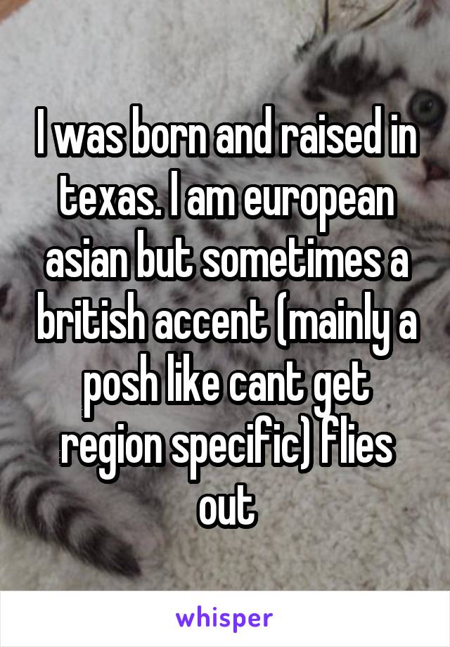 I was born and raised in texas. I am european asian but sometimes a british accent (mainly a posh like cant get region specific) flies out