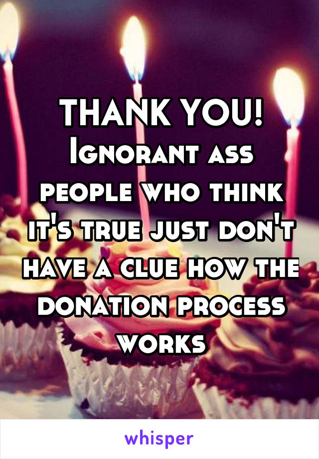 THANK YOU! Ignorant ass people who think it's true just don't have a clue how the donation process works